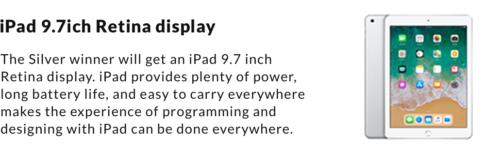 iPad 9.7ich Retina display. The Silver winner will get an iPad 9.7 inch Retina display. iPad provides plenty of power, long battery life, and easy to carry everywhere makes the experience of programming and designing with iPad can be done everywhere.