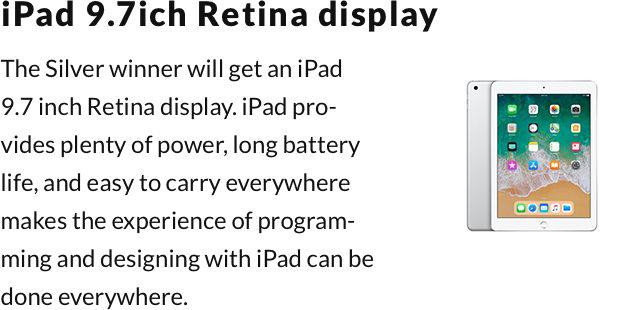 iPad 9.7ich Retina display. The Silver winner will get an iPad 9.7 inch Retina display. iPad provides plenty of power, long battery life, and easy to carry everywhere makes the experience of programming and designing with iPad can be done everywhere.