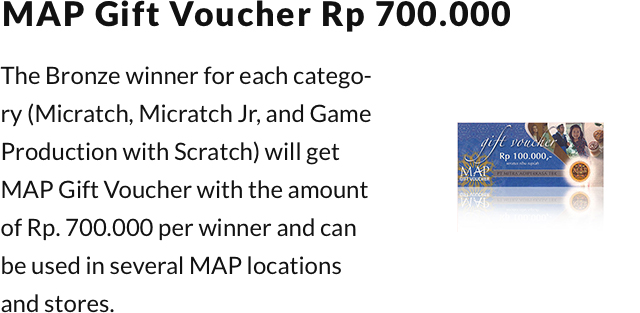 MAP Gift Voucher Rp 700.000. The Bronze winner for each category (Micratch, Micratch Jr, and Game Production with Scratch) will get MAP Gift Voucher with the amount of Rp. 700.000 per winner and can be used in several MAP locations and stores.