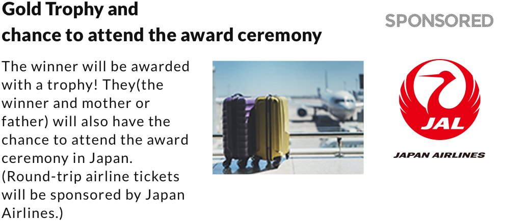 Gold Trophy and chance to attend the award ceremony. The winner will be awarded with a trophy! They(the winner and mother or father) will also have the chance to attend the award ceremony in Japan. (Round-trip airline tickets will be sponsored by Japan Airlines.) 