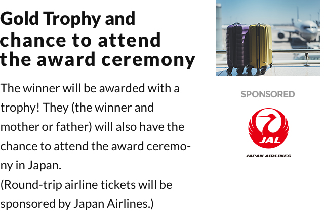Gold Trophy and chance to attend the award ceremony. The winner will be awarded with a trophy! They(the winner and mother or father) will also have the chance to attend the award ceremony in Japan. (Round-trip airline tickets will be sponsored by Japan Airlines.) 